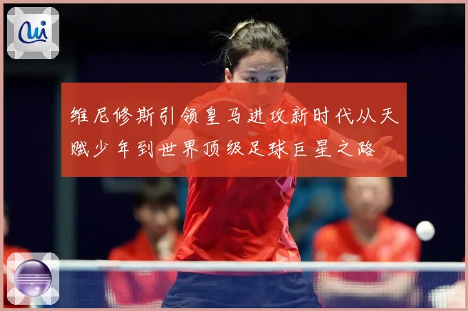 维尼修斯引领皇马进攻新时代从天赋少年到世界顶级足球巨星之路