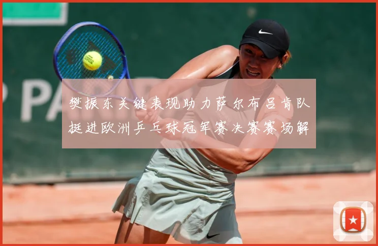 樊振东关键表现助力萨尔布吕肯队挺进欧洲乒乓球冠军赛决赛赛场解读