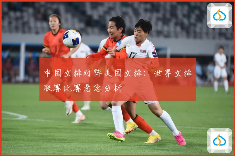 中国女排对阵美国女排：世界女排联赛比赛悬念分析