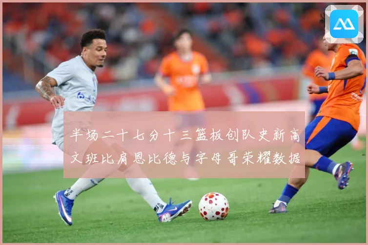 半场二十七分十三篮板创队史新高文班比肩恩比德与字母哥荣耀数据赛场复盘