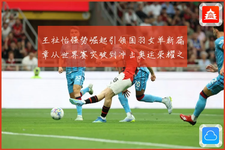 王祉怡强势崛起引领国羽女单新篇章从世界赛突破到冲击奥运荣耀之路解析
