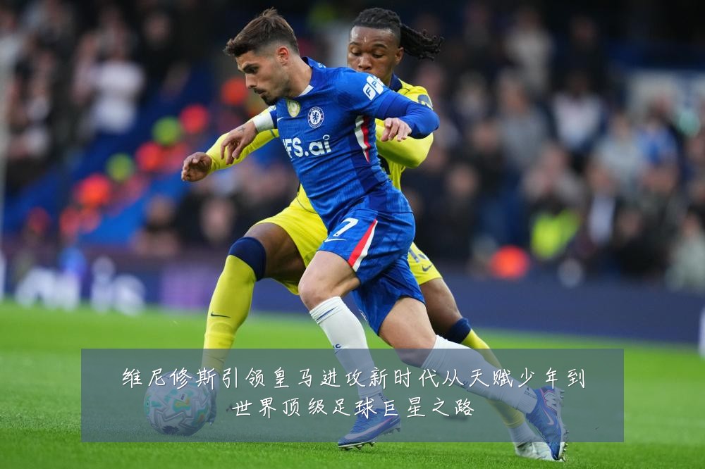 维尼修斯引领皇马进攻新时代从天赋少年到世界顶级足球巨星之路