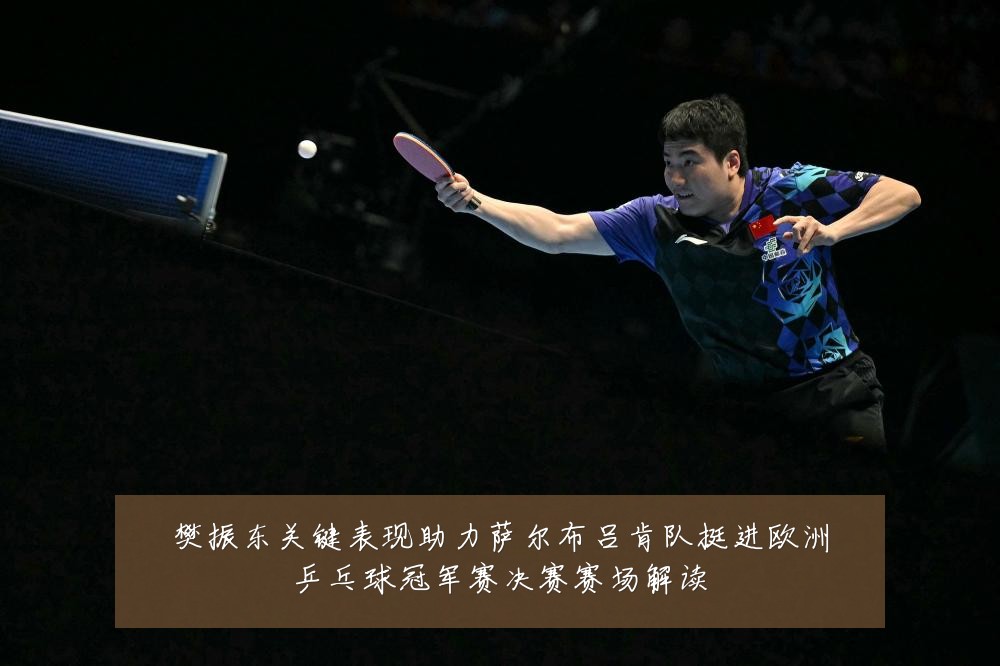 樊振东关键表现助力萨尔布吕肯队挺进欧洲乒乓球冠军赛决赛赛场解读
