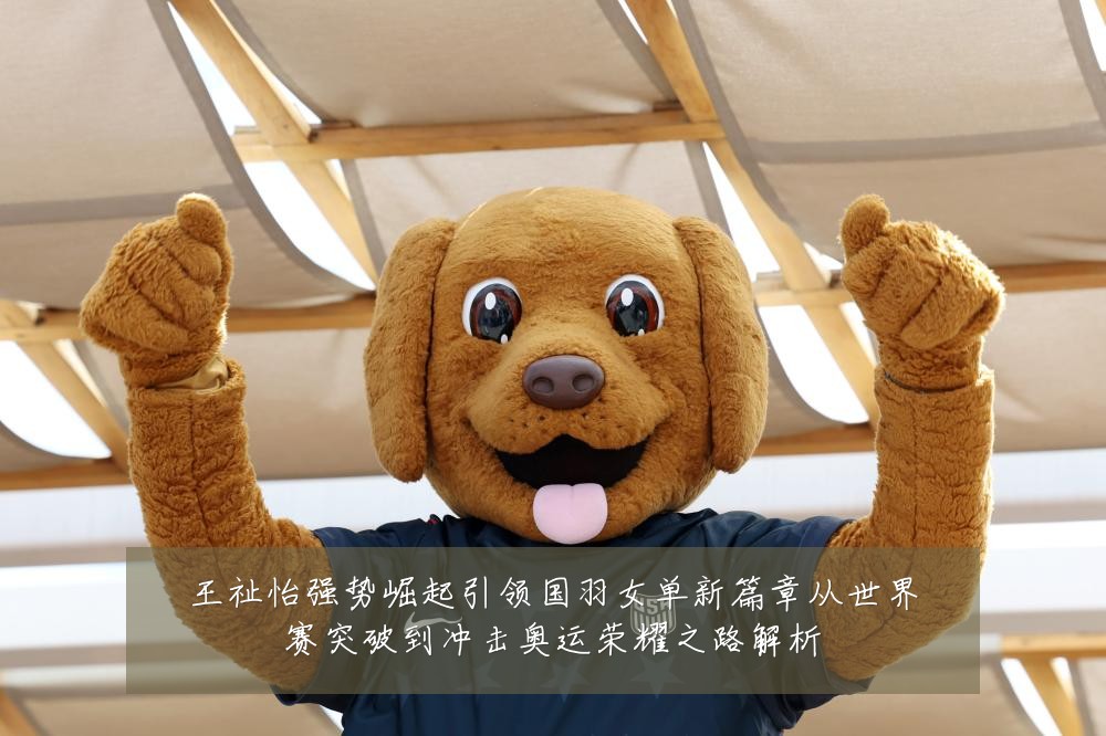王祉怡强势崛起引领国羽女单新篇章从世界赛突破到冲击奥运荣耀之路解析